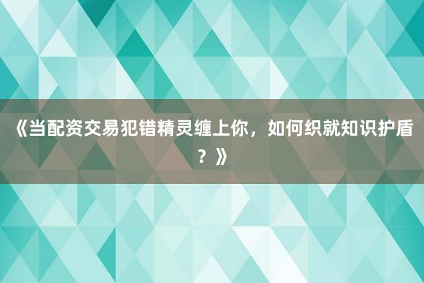 《当配资交易犯错精灵缠上你,如何织就知识护盾?》