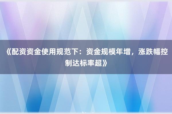 《配资资金使用规范下:资金规模年增,涨跌幅控制达标率超》