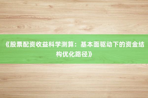 《股票配资收益科学测算：基本面驱动下的资金结构优化路径》