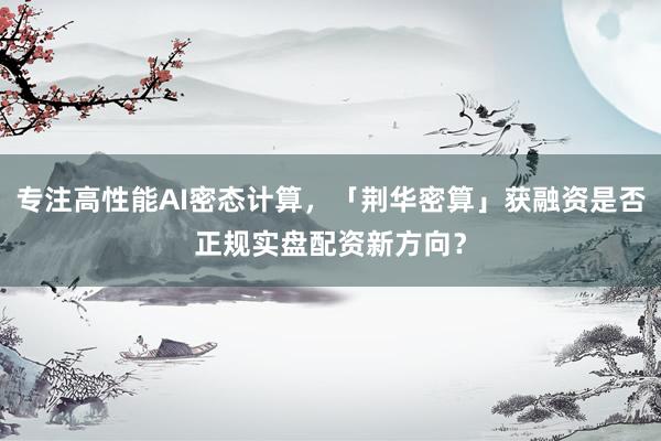 专注高性能AI密态计算，「荆华密算」获融资是否正规实盘配资新方向？