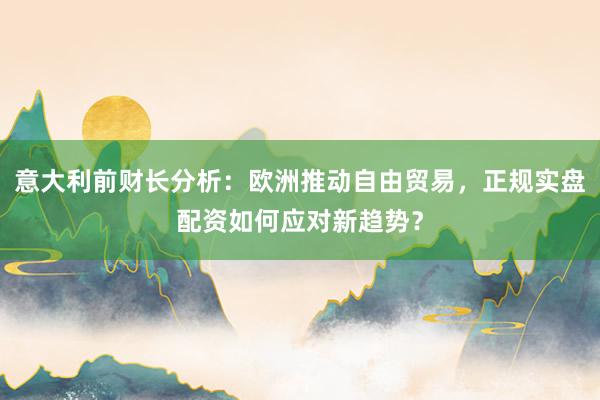 意大利前财长分析:欧洲推动自由贸易,正规实盘配资如何应对新趋势?