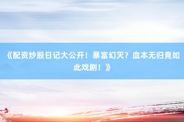 《配资炒股日记大公开!暴富幻灭?血本无归竟如此戏剧!》
