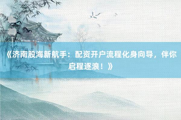 《济南股海新航手：配资开户流程化身向导，伴你启程逐浪！》