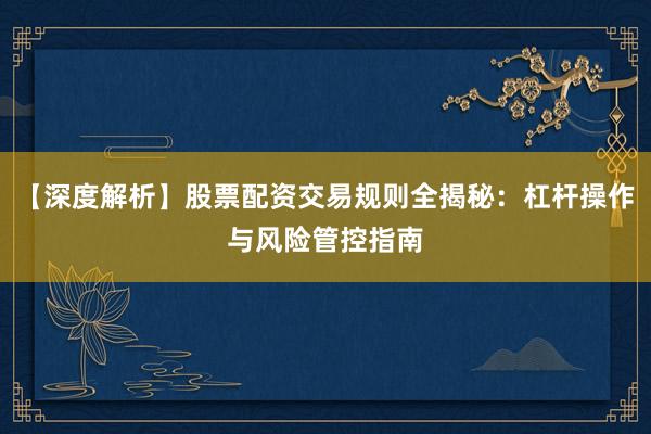 【深度解析】股票配资交易规则全揭秘：杠杆操作与风险管控指南