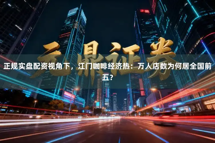 正规实盘配资视角下,江门咖啡经济热:万人店数为何居全国前五?