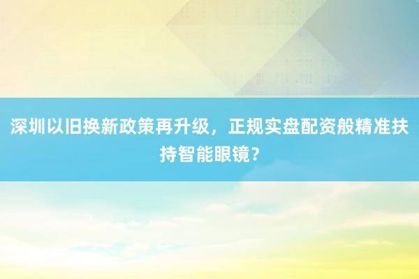 深圳以旧换新政策再升级，正规实盘配资般精准扶持智能眼镜？