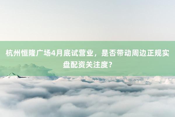 杭州恒隆广场4月底试营业，是否带动周边正规实盘配资关注度？