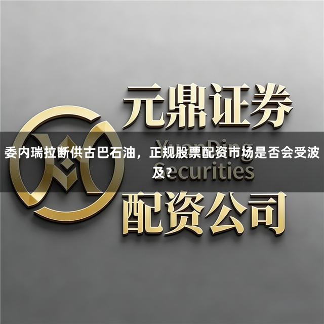 委内瑞拉断供古巴石油，正规股票配资市场是否会受波及？