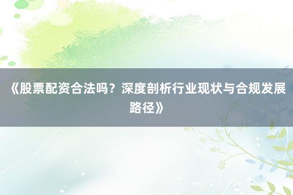 《股票配资合法吗？深度剖析行业现状与合规发展路径》