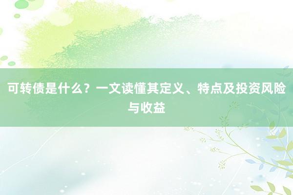可转债是什么？一文读懂其定义、特点及投资风险与收益