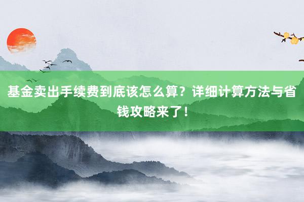 基金卖出手续费到底该怎么算?详细计算方法与省钱攻略来了!