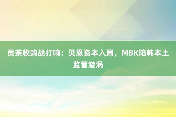 贡茶收购战打响：贝恩资本入局，MBK陷韩本土监管漩涡