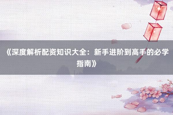 《深度解析配资知识大全：新手进阶到高手的必学指南》