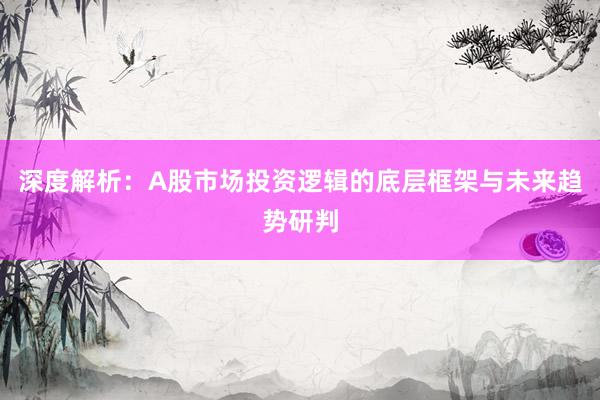 深度解析：A股市场投资逻辑的底层框架与未来趋势研判