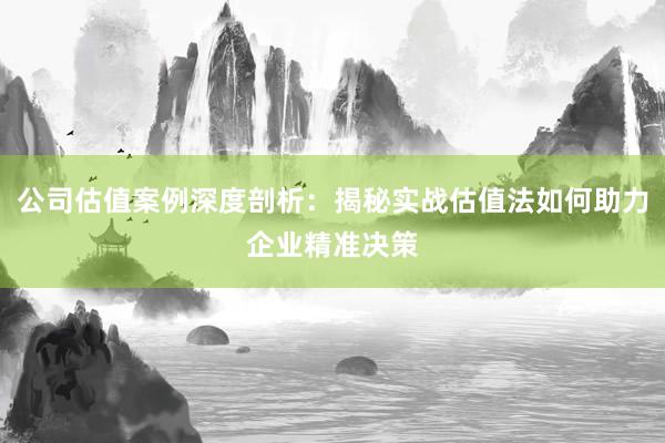 公司估值案例深度剖析：揭秘实战估值法如何助力企业精准决策