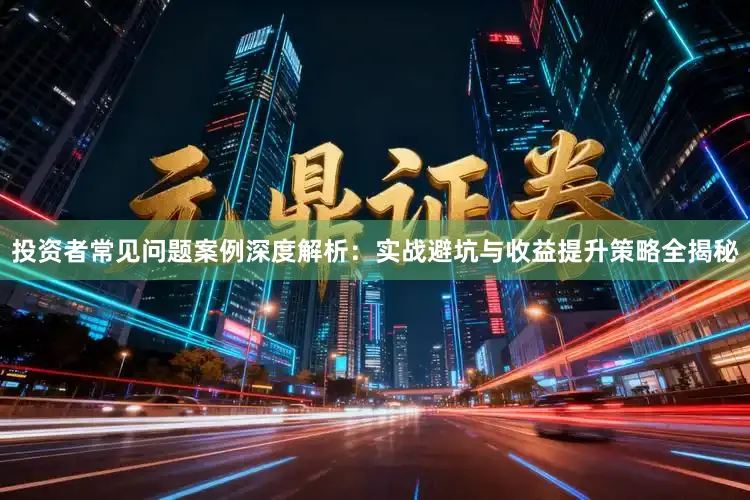 投资者常见问题案例深度解析：实战避坑与收益提升策略全揭秘