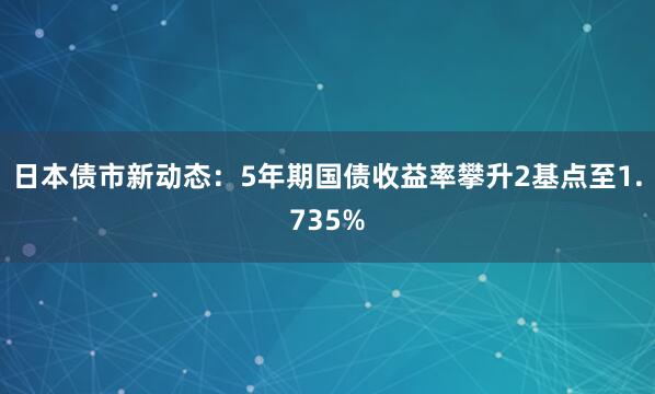 日本债市新动态：5年期国债收益率攀升2基点至1.735%