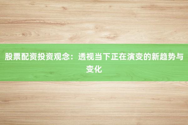 股票配资投资观念：透视当下正在演变的新趋势与变化