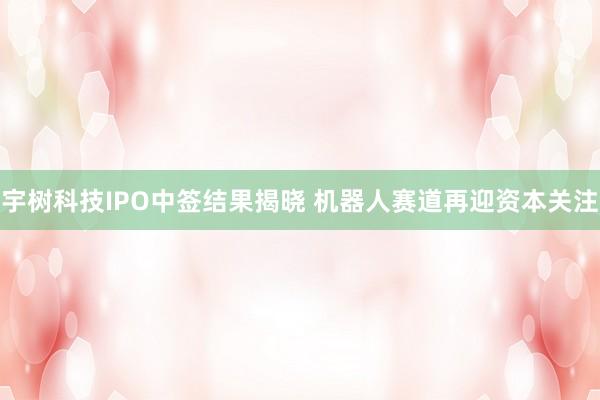 宇树科技IPO中签结果揭晓 机器人赛道再迎资本关注