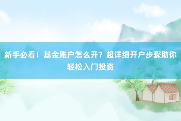 新手必看！基金账户怎么开？超详细开户步骤助你轻松入门投资