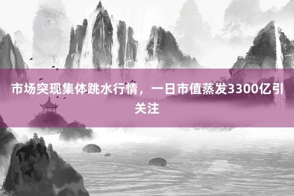 市场突现集体跳水行情，一日市值蒸发3300亿引关注