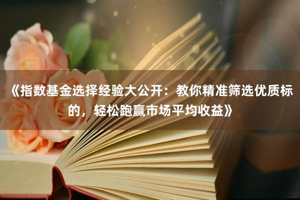 《指数基金选择经验大公开：教你精准筛选优质标的，轻松跑赢市场平均收益》