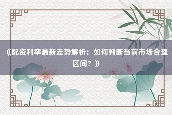 《配资利率最新走势解析：如何判断当前市场合理区间？》