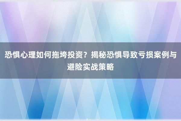 恐惧心理如何拖垮投资？揭秘恐惧导致亏损案例与避险实战策略