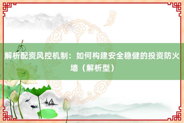 解析配资风控机制：如何构建安全稳健的投资防火墙（解析型）