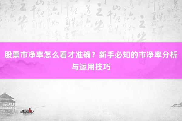 股票市净率怎么看才准确？新手必知的市净率分析与运用技巧