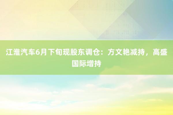 江淮汽车6月下旬现股东调仓：方文艳减持，高盛国际增持
