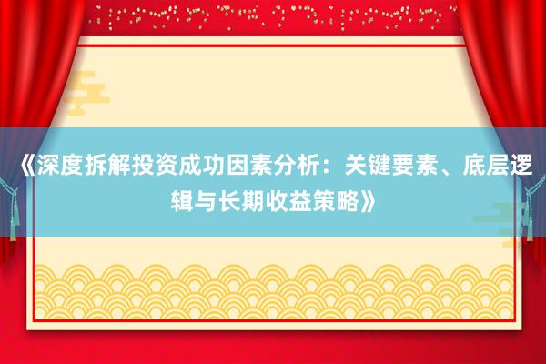 《深度拆解投资成功因素分析：关键要素、底层逻辑与长期收益策略》