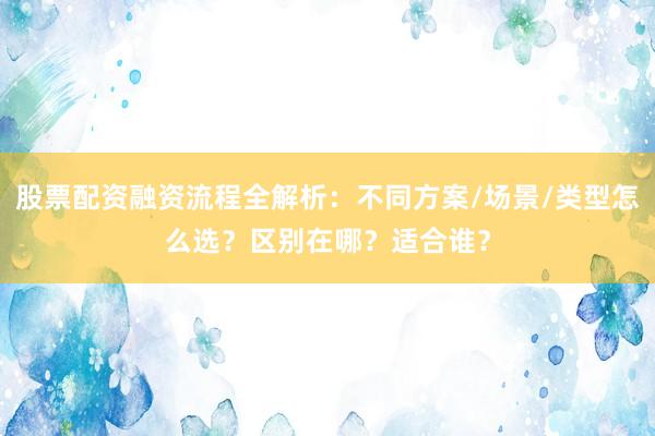 股票配资融资流程全解析：不同方案/场景/类型怎么选？区别在哪？适合谁？