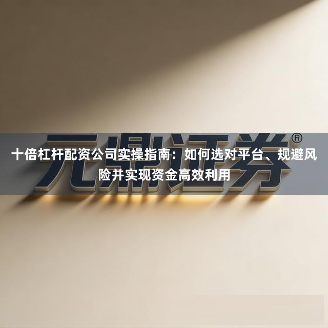 十倍杠杆配资公司实操指南：如何选对平台、规避风险并实现资金高效利用