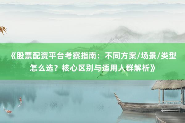 《股票配资平台考察指南：不同方案/场景/类型怎么选？核心区别与适用人群解析》