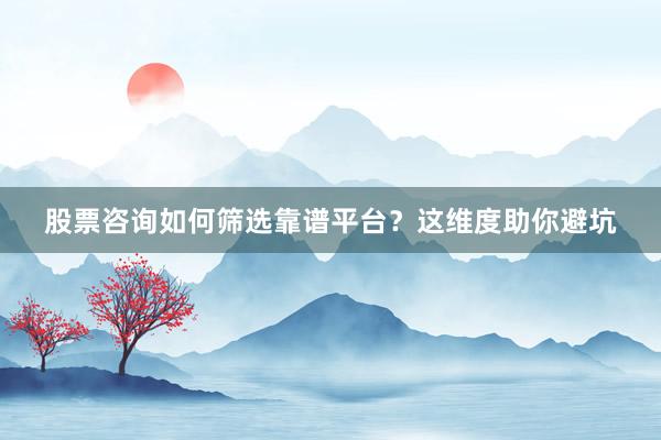 股票咨询如何筛选靠谱平台？这维度助你避坑