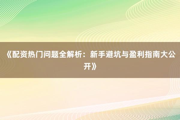 《配资热门问题全解析：新手避坑与盈利指南大公开》