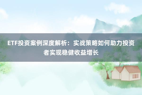 ETF投资案例深度解析：实战策略如何助力投资者实现稳健收益增长