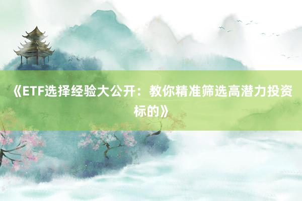 《ETF选择经验大公开：教你精准筛选高潜力投资标的》