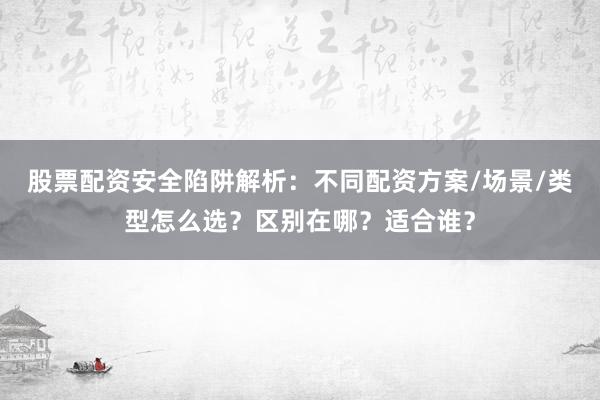 股票配资安全陷阱解析：不同配资方案/场景/类型怎么选？区别在哪？适合谁？