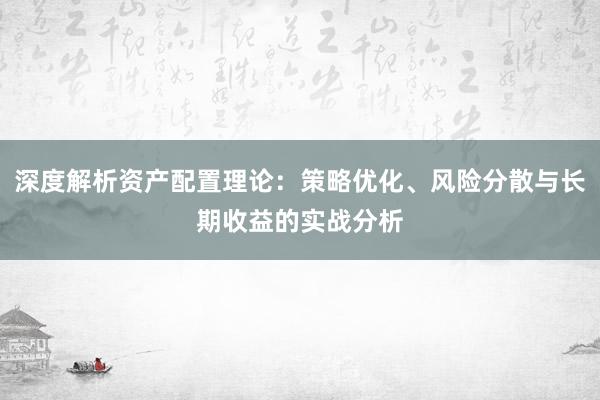 深度解析资产配置理论：策略优化、风险分散与长期收益的实战分析
