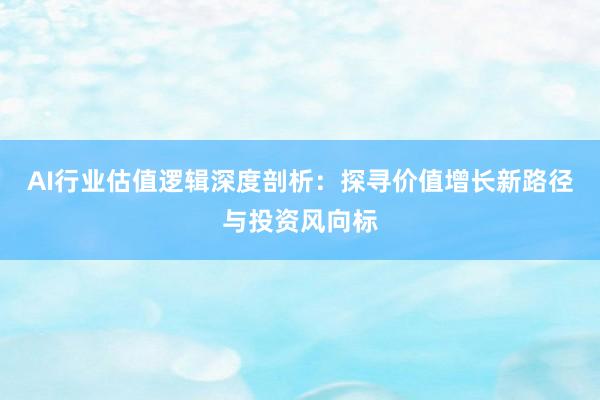 AI行业估值逻辑深度剖析：探寻价值增长新路径与投资风向标