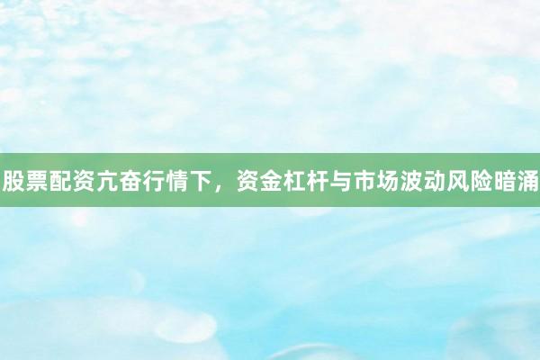 股票配资亢奋行情下，资金杠杆与市场波动风险暗涌