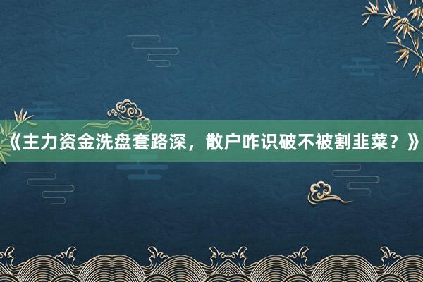 《主力资金洗盘套路深，散户咋识破不被割韭菜？》