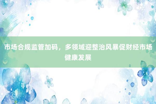 市场合规监管加码，多领域迎整治风暴促财经市场健康发展