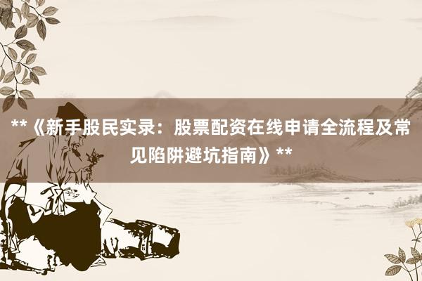**《新手股民实录：股票配资在线申请全流程及常见陷阱避坑指南》**