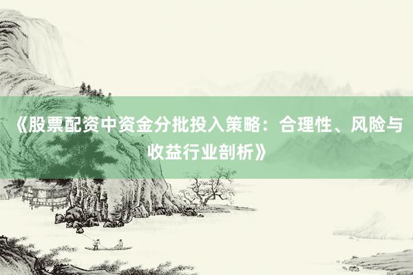 《股票配资中资金分批投入策略：合理性、风险与收益行业剖析》