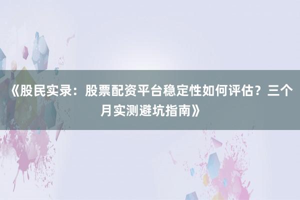 《股民实录：股票配资平台稳定性如何评估？三个月实测避坑指南》