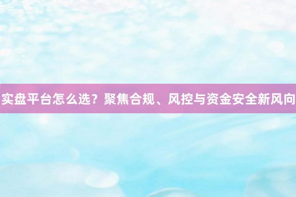 实盘平台怎么选？聚焦合规、风控与资金安全新风向