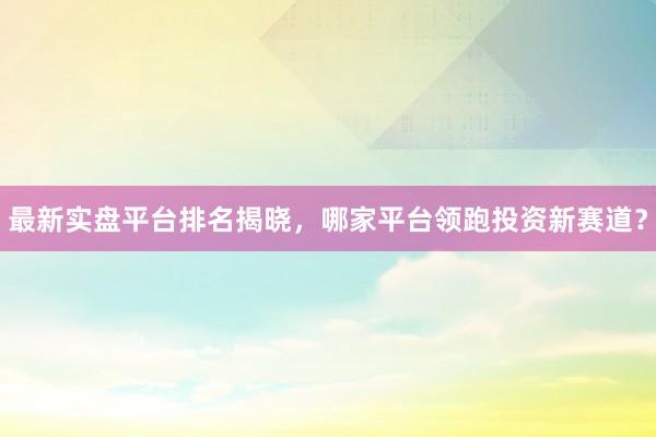最新实盘平台排名揭晓，哪家平台领跑投资新赛道？